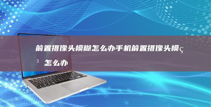 前置摄像头模糊怎么办手机前置摄像头模糊怎么办「前置摄像头模糊怎么办」